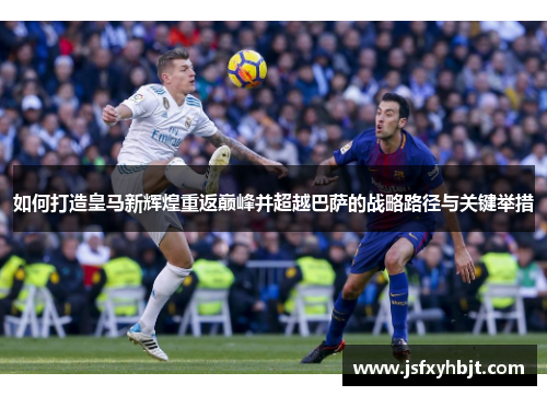 如何打造皇马新辉煌重返巅峰并超越巴萨的战略路径与关键举措