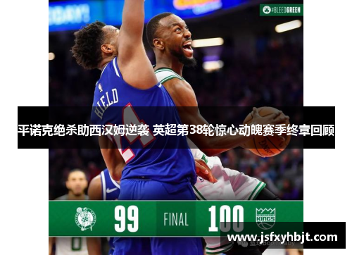 平诺克绝杀助西汉姆逆袭 英超第38轮惊心动魄赛季终章回顾