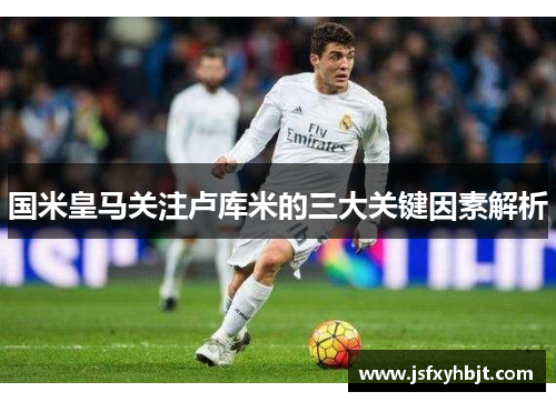 国米皇马关注卢库米的三大关键因素解析