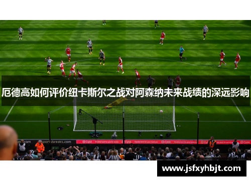 厄德高如何评价纽卡斯尔之战对阿森纳未来战绩的深远影响