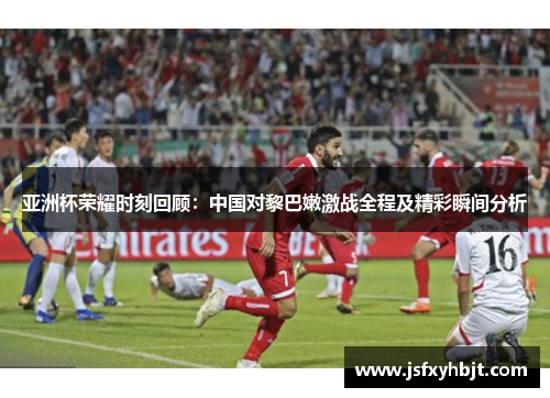 亚洲杯荣耀时刻回顾：中国对黎巴嫩激战全程及精彩瞬间分析