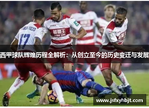 西甲球队辉煌历程全解析:从创立至今的历史变迁与发展 西甲球队辉煌历程全解析:从创立至今的历史变迁与发展